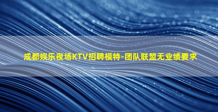 成都娱乐夜场KTV招聘模特-团队联盟无业绩要求